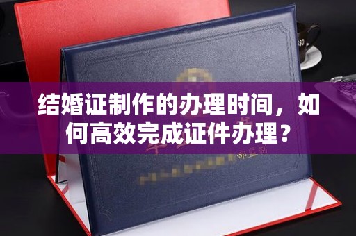 浦城结婚证制作的办理时间，如何高效完成证件办理？