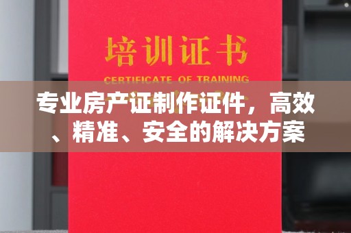 浦城专业房产证制作证件，高效、精准、安全的解决方案